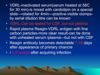 VDRL-inactivated serum(serum heated at 56C for 30 min)-is mixed with cardiolipin on a special slide—rotated for 4min---positive-visible clumps-by serial dilution titre can be known VDRL Can be tested for CSF, but not plasma Rapid plasma Reagin-VDRL antigen with fine carbon particles-more clear result-can be done with unheated serum /plasma—but not with CSF Reagin antibody becomes detectable  7-10  days after appearance of primary chancre /  3-5 weeks  after acquiring infection 