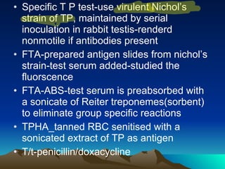 Specific T P test-use virulent Nichol’s strain of TP, maintained by serial inoculation in rabbit testis-renderd nonmotile if antibodies present FTA-prepared antigen slides from nichol’s strain-test serum added-studied the fluorscence FTA-ABS-test serum is preabsorbed with a sonicate of Reiter treponemes(sorbent) to eliminate group specific reactions TPHA_tanned RBC senitised with a sonicated extract of TP as antigen T/t-penicillin/doxacycline 