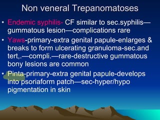 Non veneral Trepanomatoses Endemic syphilis-  CF similar to sec.syphilis—gummatous lesion—complications rare Yaws -primary-extra genital papule-enlarges & breaks to form ulcerating granuloma-sec.and tert,.—compli.—rare-destructive gummatous bony lesions are common Pinta-primary-extra genital papule-develops into psoriaform patch—sec-hyper/hypo pigmentation in skin 