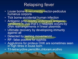Relapsing fever Louse borne-B.recurrentis-vector-pediculus humanus corporis Tick borne-accidental human infection Antigenic prop-readily undergoes antigenic variations in vivo-that’s y relapses occurs-by DNA rearrangements in linear plasmids Ultimate recovery by developiong immunty against all Detected by lashing movemenmt RF- false positive for syphilis Agglutinins for proteus OXK are sometimes seen in high titres in louse born T/t-tetracycline,penicillin,chloram,erythro 