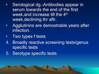 Serological dg.-Antibodies appear in serum towards the end of the first week,and increase till the 4 th  week,declining thr aftr. Agglutinins are demostrable years after infection. Two types f tests Broadly reactive screening tests/genus specific tests Serotype specific tests 