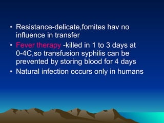 Resistance-delicate,fomites hav no influence in transfer Fever therapy  -killed in 1 to 3 days at 0-4C,so transfusion syphilis can be prevented by storing blood for 4 days Natural infection occurs only in humans 