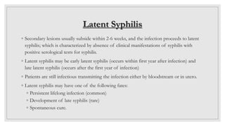 Latent Syphilis
◦ Secondary lesions usually subside within 2-6 weeks, and the infection proceeds to latent
syphilis; which is characterized by absence of clinical manifestations of syphilis with
positive serological tests for syphilis.
◦ Latent syphilis may be early latent syphilis (occurs within first year after infection) and
late latent syphilis (occurs after the first year of infection)
◦ Patients are still infectious transmitting the infection either by bloodstream or in utero.
◦ Latent syphilis may have one of the following fates:
◦ Persistent lifelong infection (common)
◦ Development of late syphilis (rare)
◦ Spontaneous cure.
 