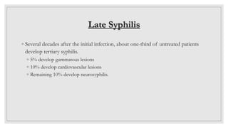 Late Syphilis
◦ Several decades after the initial infection, about one-third of untreated patients
develop tertiary syphilis.
◦ 5% develop gummatous lesions
◦ 10% develop cardiovascular lesions
◦ Remaining 10% develop neurosyphilis.
 