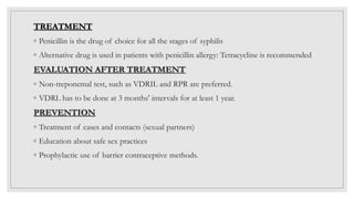 TREATMENT
◦ Penicillin is the drug of choice for all the stages of syphilis
◦ Alternative drug is used in patients with penicillin allergy: Tetracycline is recommended
EVALUATION AFTER TREATMENT
◦ Non-treponemal test, such as VDRIL and RPR are preferred.
◦ VDRL has to be done at 3 months' intervals for at least 1 year.
PREVENTION
◦ Treatment of cases and contacts (sexual partners)
◦ Education about safe sex practices
◦ Prophylactic use of barrier contraceptive methods.
 