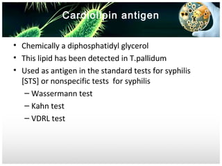Cardiolipin antigen
• Chemically a diphosphatidyl glycerol
• This lipid has been detected in T.pallidum
• Used as antigen in the standard tests for syphilis
[STS] or nonspecific tests for syphilis
– Wassermann test
– Kahn test
– VDRL test

 