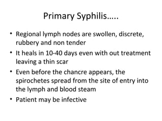 Primary Syphilis…..
• Regional lymph nodes are swollen, discrete,
rubbery and non tender
• It heals in 10-40 days even with out treatment
leaving a thin scar
• Even before the chancre appears, the
spirochetes spread from the site of entry into
the lymph and blood steam
• Patient may be infective

 