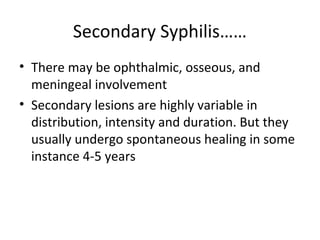Secondary Syphilis……
• There may be ophthalmic, osseous, and
meningeal involvement
• Secondary lesions are highly variable in
distribution, intensity and duration. But they
usually undergo spontaneous healing in some
instance 4-5 years

 