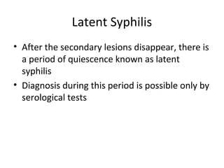 Latent Syphilis
• After the secondary lesions disappear, there is
a period of quiescence known as latent
syphilis
• Diagnosis during this period is possible only by
serological tests

 