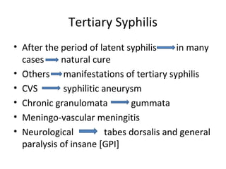 Tertiary Syphilis
• After the period of latent syphilis
in many
cases
natural cure
• Others manifestations of tertiary syphilis
• CVS
syphilitic aneurysm
• Chronic granulomata
gummata
• Meningo-vascular meningitis
• Neurological
tabes dorsalis and general
paralysis of insane [GPI]

 
