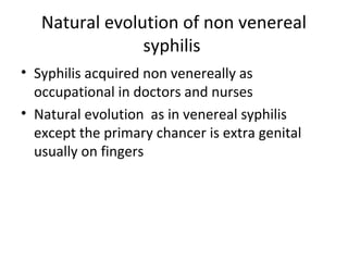 Natural evolution of non venereal
syphilis
• Syphilis acquired non venereally as
occupational in doctors and nurses
• Natural evolution as in venereal syphilis
except the primary chancer is extra genital
usually on fingers

 