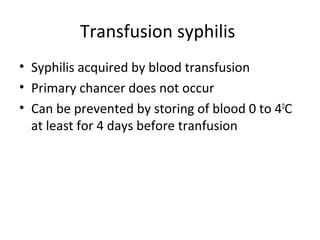 Transfusion syphilis
• Syphilis acquired by blood transfusion
• Primary chancer does not occur
• Can be prevented by storing of blood 0 to 40C
at least for 4 days before tranfusion

 
