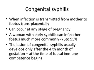Congenital syphilis
• When infection is transmitted from mother to
foetus trans-placentally
• Can occur at any stage of pregnancy
• A woman with early syphilis can infect her
foetus much more commonly -75to 95%
• The lesion of congenital syphilis usually
develops only after the 4 th month of
gestation – at the time of foetal immune
competence begins

 