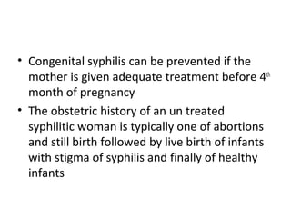 • Congenital syphilis can be prevented if the
mother is given adequate treatment before 4th
month of pregnancy
• The obstetric history of an un treated
syphilitic woman is typically one of abortions
and still birth followed by live birth of infants
with stigma of syphilis and finally of healthy
infants

 