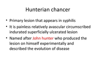 Hunterian chancer
• Primary lesion that appears in syphilis
• It is painless relatively avascular circumscribed
indurated superficially ulcerated lesion
• Named after John hunter who produced the
lesion on himself experimentally and
described the evolution of disease

 