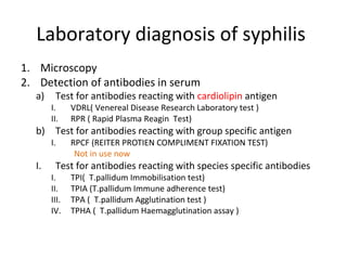 Laboratory diagnosis of syphilis
1. Microscopy
2. Detection of antibodies in serum
a)

b)
I.

Test for antibodies reacting with cardiolipin antigen

I.
II.

VDRL( Venereal Disease Research Laboratory test )
RPR ( Rapid Plasma Reagin Test)

I.

RPCF (REITER PROTIEN COMPLIMENT FIXATION TEST)
Not in use now

Test for antibodies reacting with group specific antigen
Test for antibodies reacting with species specific antibodies

I.
II.
III.
IV.

TPI( T.pallidum Immobilisation test)
TPIA (T.pallidum Immune adherence test)
TPA ( T.pallidum Agglutination test )
TPHA ( T.pallidum Haemagglutination assay )

 
