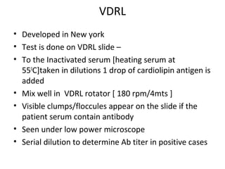 VDRL
• Developed in New york
• Test is done on VDRL slide –
• To the Inactivated serum [heating serum at
550C]taken in dilutions 1 drop of cardiolipin antigen is
added
• Mix well in VDRL rotator [ 180 rpm/4mts ]
• Visible clumps/floccules appear on the slide if the
patient serum contain antibody
• Seen under low power microscope
• Serial dilution to determine Ab titer in positive cases

 