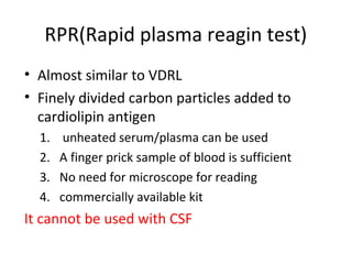 RPR(Rapid plasma reagin test)
• Almost similar to VDRL
• Finely divided carbon particles added to
cardiolipin antigen
1.
2.
3.
4.

unheated serum/plasma can be used
A finger prick sample of blood is sufficient
No need for microscope for reading
commercially available kit

It cannot be used with CSF

 