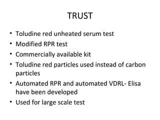 TRUST
•
•
•
•

Toludine red unheated serum test
Modified RPR test
Commercially available kit
Toludine red particles used instead of carbon
particles
• Automated RPR and automated VDRL- Elisa
have been developed
• Used for large scale test

 