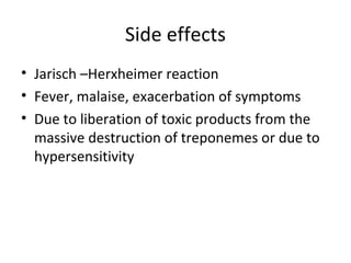 Side effects
• Jarisch –Herxheimer reaction
• Fever, malaise, exacerbation of symptoms
• Due to liberation of toxic products from the
massive destruction of treponemes or due to
hypersensitivity

 
