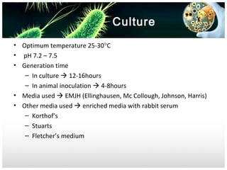 Culture
• Optimum temperature 25-30°C
• pH 7.2 – 7.5
• Generation time
– In culture  12-16hours
– In animal inoculation  4-8hours
• Media used  EMJH (Ellinghausen, Mc Collough, Johnson, Harris)
• Other media used  enriched media with rabbit serum
– Korthof’s
– Stuarts
– Fletcher’s medium

 