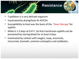 Resistance
• T.pallidum is a very delicate organism
• Inactivated by drying/heat 41-420C/hr
• Susceptibility to heat was the basis of the ‘fever therapy’ for
syphilis
• Killed in 1-3 days at 0-40 C. So that transfusion syphilis can be
prevented by storing blood for at least 4 days
• Inactivated by contact with oxygen, soap, arsenicals,
mercurials, bismuth, common antiseptics and antibiotics

 