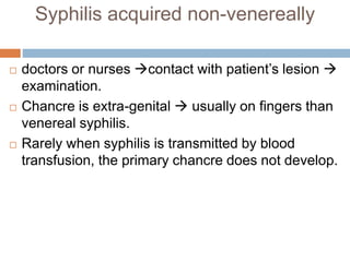 Syphilis acquired non-venereally
 doctors or nurses contact with patient’s lesion 
examination.
 Chancre is extra-genital  usually on fingers than
venereal syphilis.
 Rarely when syphilis is transmitted by blood
transfusion, the primary chancre does not develop.
 
