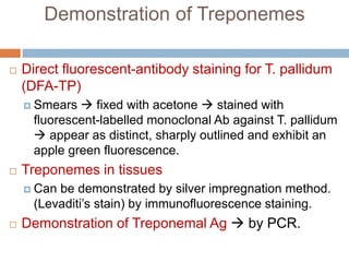 Demonstration of Treponemes
 Direct fluorescent-antibody staining for T. pallidum
(DFA-TP)
 Smears  fixed with acetone  stained with
fluorescent-labelled monoclonal Ab against T. pallidum
 appear as distinct, sharply outlined and exhibit an
apple green fluorescence.
 Treponemes in tissues
 Can be demonstrated by silver impregnation method.
(Levaditi’s stain) by immunofluorescence staining.
 Demonstration of Treponemal Ag  by PCR.
 