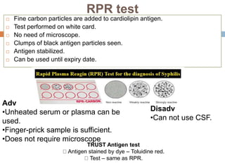 RPR test
 Fine carbon particles are added to cardiolipin antigen.
 Test performed on white card.
 No need of microscope.
 Clumps of black antigen particles seen.
 Antigen stabilized.
 Can be used until expiry date.
Adv
•Unheated serum or plasma can be
used.
•Finger-prick sample is sufficient.
•Does not require microscope
Disadv
•Can not use CSF.
TRUST Antigen test
Antigen stained by dye – Toluidine red.
Test – same as RPR.
 