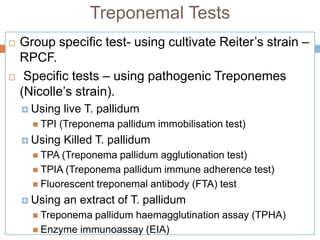 Treponemal Tests
 Group specific test- using cultivate Reiter’s strain –
RPCF.
 Specific tests – using pathogenic Treponemes
(Nicolle’s strain).
 Using live T. pallidum
 TPI (Treponema pallidum immobilisation test)
 Using Killed T. pallidum
 TPA (Treponema pallidum agglutionation test)
 TPIA (Treponema pallidum immune adherence test)
 Fluorescent treponemal antibody (FTA) test
 Using an extract of T. pallidum
 Treponema pallidum haemagglutination assay (TPHA)
 Enzyme immunoassay (EIA)
 