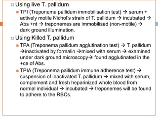  Using live T. pallidum
 TPI (Treponema pallidum immobilisation test)  serum +
actively motile Nichol’s strain of T. pallidum  incubated 
Abs +nt  treponemes are immobilised (non-motile) 
dark ground illumination.
 Using Killed T. pallidum
 TPA (Treponema pallidum agglutination test)  T. pallidum
inactivated by formalin mixed with serum  examined
under dark ground microscopy found agglutinated in the
+ce of Abs.
 TPIA (Treponema pallidum immune adherence test) 
suspension of inactivated T. pallidum  mixed with serum,
complement and fresh heparinized whole blood from
normal individual  incubated  treponemes will be found
to adhere to the RBCs.
 