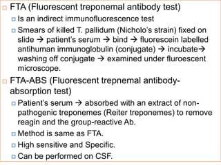  FTA (Fluorescent treponemal antibody test)
 Is an indirect immunofluorescence test
 Smears of killed T. pallidum (Nicholo’s strain) fixed on
slide  patient’s serum  bind  fluorescein labelled
antihuman immunoglobulin (conjugate)  incubate
washing off conjugate  examined under fluroescent
microscope.
 FTA-ABS (Fluorescent trepnemal antibody-
absorption test)
 Patient’s serum  absorbed with an extract of non-
pathogenic treponemes (Reiter treponemes) to remove
reagin and the group-reactive Ab.
 Method is same as FTA.
 High sensitive and Specific.
 Can be performed on CSF.
 
