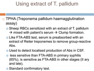 Using extract of T. pallidum
 TPHA (Treponema pallidum haemagglutination
assay)
 Sheep RBCs sensitized with an extract of T. pallidum
 mixed with patient’s serum  Clump formation.
 Like FTA-ABS test, serum is preabsorbed with an
extract of Reiter treponemes to remove group-reactive
Abs.
 Used to detect localised production of Abs in CSF.
 less sensitive than FTA-ABS in primary syphilis
(65%), is sensitive as FTA-ABS in other stages (II ary
and late).
 Standard confirmatory test.
 