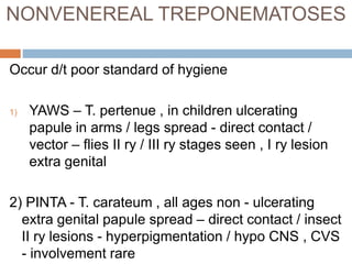 NONVENEREAL TREPONEMATOSES
Occur d/t poor standard of hygiene
1) YAWS – T. pertenue , in children ulcerating
papule in arms / legs spread - direct contact /
vector – flies II ry / III ry stages seen , I ry lesion
extra genital
2) PINTA - T. carateum , all ages non - ulcerating
extra genital papule spread – direct contact / insect
II ry lesions - hyperpigmentation / hypo CNS , CVS
- involvement rare
 
