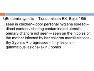 3)Endemic syphilis – T.endemicum EX- Bejel / Siti
 seen in children– poor personal hygiene spread –
direct contact / sharing contaminated utensils
primary chancre not seen – seen on the nipples of
the mother infected by her children manifestations-
IIry Syphilis + progresses – IIIry lesions –
gummatous lesions- skin / bones
 