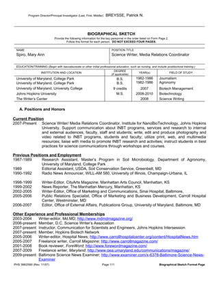 Program Director/Principal Investigator (Last, First, Middle):   BREYSSE, Patrick N.



                                                          BIOGRAPHICAL SKETCH
                               Provide the following information for the key personnel in the order listed on Form Page 2.
                                        Follow this format for each person. DO NOT EXCEED FOUR PAGES.

 NAME                                                                        POSITION TITLE
 Spiro, Mary Ann                                                             Science Writer, Media Relations Coordinator

 EDUCATION/TRAINING (Begin with baccalaureate or other initial professional education, such as nursing, and include postdoctoral training.)
                                                                                DEGREE
                    INSTITUTION AND LOCATION                                                      YEAR(s)                    FIELD OF STUDY
                                                                             (if applicable)
 University of Maryland, College Park                                            B.S.           1982-1986         Journalism
 University of Maryland, College Park                                            B.S.           1982-1986         Agronomy
 University of Maryland, University College                                   9 credits           2007            Biotech Management
 Johns Hopkins University                                                       M.S.            2008-2010         Biotechnology
 The Writer’s Center                                                                              2008            Science Writing

   A. Positions and Honors

Current Position
2007-Present Science Writer/ Media Relations Coordinator, Institute for NanoBioTechnology, Johns Hopkins
               University. Support communication about INBT programs, services and research to internal
               and external audiences, faculty, staff and students; write, edit and produce photography and
               video related to INBT programs, students and faculty; utilize print, web, and multimedia
               resources; liaise with media to promote INBT research and activities; instruct students in best
               practices for science communications through workshops and courses.

Previous Positions and Employment
1987-1989      Research Assistant, Master’s Program in Soil Microbiology, Department of Agronomy,
               University of Maryland, College Park
1989           Editorial Assistant, USDA, Soil Conservation Service, Greenbelt, MD
1990-1992      Radio News Announcer, WILL-AM 580, University of Illinois, Champaign-Urbana, IL

1998-1999            Writer-Editor, CityArts Magazine, Manhattan Arts Council, Manhattan, KS
1999-2002            News Reporter, The Manhattan Mercury, Manhattan, KS
2002-2005            Writer-Editor, Office of Marketing and Communications, Sinai Hospital, Baltimore,
2005-2006            Public Relations Specialist, Office of Marketing and Business Development, Carroll Hospital
                     Center, Westminster, MD
2006-2007            Editor, Office of External Affairs, Publications Group, University of Maryland, Baltimore, MD

Other Experience and Professional Memberships
2003-2004    Writer-editor, Md.MD; http://www.mdmdmagazine.org/
2006-present Member, D.C. Science Writer’s Association
2007-present Instructor, Communication for Scientists and Engineers, Johns Hopkins Intersession
2007-present Member, Hopkins Biotech Network
2005-2006    Writer-editor, Hospital News; http://www.carrollhospitalcenter.org/content/HospitalNews.htm
2005-2007    Freelance writer, Carroll Magazine; http://www.carrollmagazine.com/
2001-2008    Book reviewer, ForeWord; http://www.forewordmagazine.com/
2007-2009    Freelance writer, Maryland; http://www.oea.umaryland.edu/communications/magazine/
2009-present Baltimore Science News Examiner; http://www.examiner.com/x-6378-Baltimore-Science-News-
             Examiner
PHS 398/2590 (Rev. 11/07)                                             Page 111                                    Biographical Sketch Format Page
 