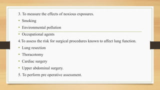 3. To measure the effects of noxious exposures.
• Smoking
• Environmental pollution
• Occupational agents
4.To assess the risk for surgical procedures known to affect lung function.
• Lung resection
• Thoracotomy
• Cardiac surgery
• Upper abdominal surgery.
5. To perform pre operative assessment.
 