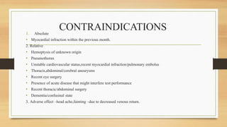 CONTRAINDICATIONS
1. Absolute
• Myocardial infraction within the previous month.
2. Relative
• Hemoptysis of unknown origin
• Pneumothorax
• Unstable cardiovascular status,recent myocardial infraction/pulmonary embolus
• Thoracis,abdominal/cerebral aneurysms
• Recent eye surgery
• Presence of acute disease that might interfere test performance
• Recent thoracic/abdominal surgery
• Dementia/confusinal state
3. Adverse effect –head ache,fainting –due to decreased venous return.
 