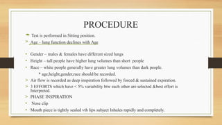 PROCEDURE
 Test is performed in Sitting position.
> Age – lung function declines with Age
• Gender – males & females have different sized lungs
• Height – tall people have higher lung volumes than short people
• Race – white people generally have greater lung volumes than dark people.
* age,height,gender,race should be recorded.
> Air flow is recorded as deep inspiration followed by forced & sustained expiration.
> 3 EFFORTS which have < 5% variability btw each other are selected &best effort is
Interpreted.
> PHASE INSPIRATION
• Nose clip
• Mouth piece is tightly sealed vth lips subject Inhales rapidly and completely.
 