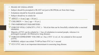 > PHASE OF EXHALATION
• Subject should be prompted to BLAST not just to BLOW,the air from their lungs .
• Exhalation should be forced & sustained
> Subject should try to exhale for
 ADULT >= 6 sec [ age > 10 yrs ]
 CHILDREN >= 3sec [ age < 10 yrs ]
D TWO IMPORTANT PARAMETERS :
 FORCED VITAL CAPACITY ( FVC ) – Vol.of.air that can be forcefully exhaled after a maximal
inhalation.
• Majority of FVC can be exhaled in < 3sec of exhalation in normal people, whereas it is
prolonged in people vth Obstructive lung diseases.
 FORCED EXPIRATORY VOLUME in 1 Sec ( FEV 1) vol. of. Air exhaled in first second
of FVC.
> NORMAL subject can exhale 75-80%of their FVC in 1st second
 FEV1/FVC ratio is an important determinant in assessing lung disease.
 