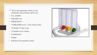  This is the spirometer which we use
commonly used at homes and in icus
> It is portable
> Effortable cost
> FREQUENCY :
• 10 BREATHS every 1-2 hrs while awake..
• 10 breaths 5 times a day.
• 15 breaths every 4 hours.
> Complication :
• Fatigue
• Infection if not properly stored.
 