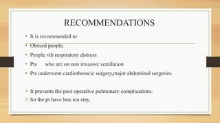 RECOMMENDATIONS
• It is recommended to
• Obesed people.
• People vth respiratory distress
• Pts who are on non invasive ventilation
• Pts underwent cardiothoracic surgery,major abdominal surgeries.
> It prevents the post operative pulmonary complications.
> So the pt have less icu stay.
 