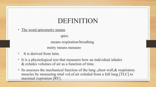DEFINITION
• The word spirometry means
spiro
means respiration/breathing
metry means measure
• It is derived from latin.
• It is a physiological test that measures how an individual inhales
& exhales volumes of air as a function of time.
• Its assesses the mechanical function of the lung ,chest wall,& respiratory
muscles by measuring total vol.of.air exhaled from a full lung [TLC] to
maximal expiration [RV].
 