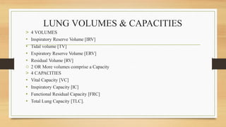 LUNG VOLUMES & CAPACITIES
> 4 VOLUMES
• Inspiratory Reserve Volume [IRV]
• Tidal volume [TV]
• Expiratory Reserve Volume [ERV]
• Residual Volume [RV]
o 2 OR More volumes comprise a Capacity
> 4 CAPACITIES
• Vital Capacity [VC]
• Inspiratory Capacity [IC]
• Functional Residual Capacity [FRC]
• Total Lung Capacity [TLC].
 
