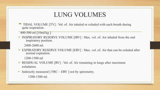 LUNG VOLUMES
 TIDAL VOLUME [TV] : Vol. of. Air inhaled or exhaled with each breath during
quite respiration.
400-500 ml [10ml/kg ].
> INSPIRATORY RESERVE VOLUME [IRV] : Max. vol. of. Air inhaled from the end
inspiratory position.
2400-2600 ml.
> EXPIRATORY RESERVE VOLUME [ERV] : Max. vol. of. Air that can be exhaled after
normal expiration.
1200-1500 ml
> RESIDUAL VOLUME [RV] : Vol. of. Air remaining in lungs after maximum
exhalation.
• Indirectly measured [ FRC – ERV ] not by spirometry.
1200-1500 ml.
 