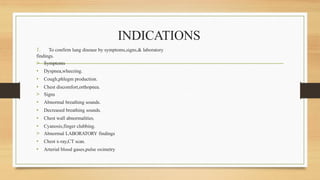 INDICATIONS
1. To confirm lung disease by symptoms,signs,& laboratory
findings.
> Symptoms
• Dyspnea,wheezing.
• Cough,phlegm production.
• Chest discomfort,orthopnea.
> Signs
• Abnormal breathing sounds.
• Decreased breathing sounds.
• Chest wall abnormalities.
• Cyanosis,finger clubbing.
> Abnormal LABORATORY findings
• Chest x-ray,CT scan.
• Arterial blood gases,pulse oximetry
 