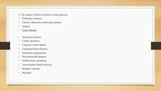 2. The impact of known disease on lung function.
> Pulmonary diseases
• Chronic obstructive pulmonary disease.
• Asthma
• Cystic fibrosis
• Interstitial diseases
> Cardiac disseases
• Congestive heart failure
• Congenital heart diseases
• Pulmonary hypertention
> Neuromuscular diseases
• Guillian barre syndrome
• Amyotrophic lateral sclerosis
• Multiple sclerosis
• Mystenia
 
