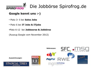 Die Jobbörse Spirofrog.de
Google kennt uns :-)
●
    Platz 3- 5 bei Sales Jobs

●
    Platz 6 bei IT Jobs & ITjobs

Platz 6-12 bei Jobboerse & Jobbörse
●




(Auszug Google vom November 2012)




                                   Referenzen:




Auszeichnungen:
 