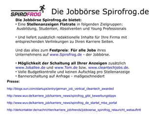 Die Jobbörse Spirofrog.de
      Die Jobbörse Spirofrog.de bietet:
      ●
        Eine Stellenanzeigen Flatrate in folgenden Zielgruppen:
       Ausbildung, Studenten, Absolventen und Young Professionals

      ●
       Und liefert zusätzlich redaktionelle Inhalte für Ihre Firma mit
      entsprechenden Verlinkungen zu Ihren Karriere Seiten.

      Und das alles zum Festpreis: Für alle Jobs ihres
      Unternehmens auf www.Spirofrog.de - der Jobbörse.

      Möglichkeit der Schaltung all Ihrer Anzeigen zusätzlich
      ●


    www.Joballee.de und www.Tom.de bzw. www.cleantechjobs.de.
    ●
      Volle Budgetkontrolle und keinen Aufschlag pro Stellenanzeige
    ●
      Bannerschaltung auf Anfrage - maßgeschneidert
Presse:

http://blogs.sun.com/startups/entry/german_job_vertical_cleantech_awarded

http://www.wuv.de/karriere_job/karriere_news/spirofrog_gibt_bewerbungstipps

http://www.wuv.de/karriere_job/karriere_news/spirofrog_de_startet_mba_portal

http://derkontakter.de/nachrichten/karriere_job/trends/jobboerse_spirofrog_relauncht_webauftritt
 