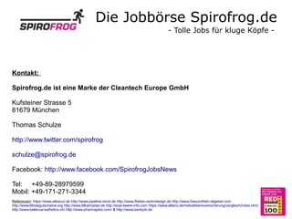 Die Jobbörse Spirofrog.de
                                                                                              - Tolle Jobs für kluge Köpfe -




Kontakt:

Spirofrog.de ist eine Marke der Cleantech Europe GmbH

Kufsteiner Strasse 5
81679 München

Thomas Schulze

http://www.twitter.com/spirofrog

schulze@spirofrog.de

Facebook: http://www.facebook.com/SpirofrogJobsNews

Tel: +49-89-28979599
Mobil: +49-171-271-3344
Referenzen: https://www.allsecur.de http://www.pipeline-store.de http://www.Rattan-wohndesign.de http://www.Gesundheit-ratgeber.com
http://www.Modegutscheine.org http://www.Mbamaster.de http://acai-beere-info.com https://www.allianz.de/risikolebensversicherung/vergleich/index.html
http://www.bellevue-esthetics.ch/ http://www.pharmajobs.com/ & http://www.bankjob.de
 